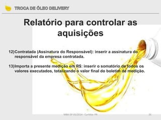 MBA GP 05/2014 - Curitiba- PR 26
Relatório para controlar as
aquisições
12)Contratada (Assinatura do Responsável): inserir a assinatura do
responsável da empresa contratada.
13)Importa a presente medição em R$: inserir o somatório de todos os
valores executados, totalizando o valor final do boletim de medição.
 