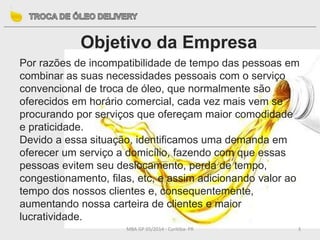 Objetivo da Empresa
MBA GP 05/2014 - Curitiba- PR 3
Por razões de incompatibilidade de tempo das pessoas em
combinar as suas necessidades pessoais com o serviço
convencional de troca de óleo, que normalmente são
oferecidos em horário comercial, cada vez mais vem se
procurando por serviços que ofereçam maior comodidade
e praticidade.
Devido a essa situação, identificamos uma demanda em
oferecer um serviço a domicílio, fazendo com que essas
pessoas evitem seu deslocamento, perda de tempo,
congestionamento, filas, etc, e assim adicionando valor ao
tempo dos nossos clientes e, consequentemente,
aumentando nossa carteira de clientes e maior
lucratividade.
 