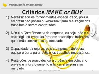 MBA GP 05/2014 - Curitiba- PR 6
Critérios MAKE or BUY
1) Necessidade de fornecimentos especializado, pois a
empresa não possui o “knowhow” para realização dos
trabalhos a serem contratados.
2) Não é o Core Business da empresa, ou seja, não é a
estratégia da empresa fornecer esses tipos trabalhos
que serão contratados e executados.
3) Capacidade da equipe, pois a empresa não possui
equipe própria para realizar os trabalhos necessários.
4) Restrições de prazo devido à urgência em colocar o
projeto em funcionamento e lançar a empresa no
mercado.
 