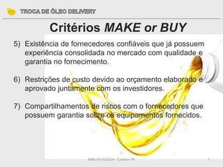MBA GP 05/2014 - Curitiba- PR 7
Critérios MAKE or BUY
5) Existência de fornecedores confiáveis que já possuem
experiência consolidada no mercado com qualidade e
garantia no fornecimento.
6) Restrições de custo devido ao orçamento elaborado e
aprovado juntamente com os investidores.
7) Compartilhamentos de riscos com o fornecedores que
possuem garantia sobre os equipamentos fornecidos.
 
