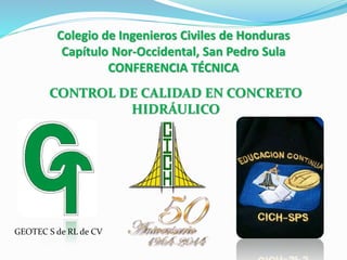 Colegio de Ingenieros Civiles de Honduras
Capítulo Nor-Occidental, San Pedro Sula
CONFERENCIA TÉCNICA
CONTROL DE CALIDAD EN CONCRETO
HIDRÁULICO
GEOTEC S de RL de CV
 