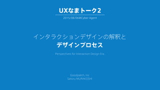インタラクションデザインの解釈と
デザインプロセス
Perspectives for Interaction Design Era.
Goodpatch, Inc
Satoru MURAKOSHI
2015/08/06@Cyber Agent
UXなまトーク2
 