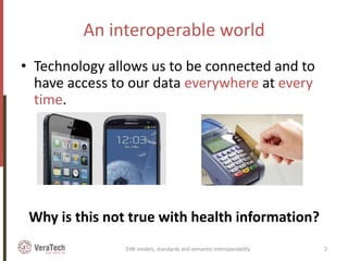 An interoperable world
• Technology allows us to be connected and to
have access to our data everywhere at every
time.
Why is this not true with health information?
EHR models, standards and semantic interoperability 2
 