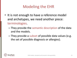 Modeling the EHR
• It is not enough to have a reference model
and archetypes, we need another piece:
terminologies.
– They provide the semantic description of the data
and the models.
– They provide a subset of possible data values (e.g.
the set of possible diagnosis or allergies).
EHR models, standards and semantic interoperability 22
 