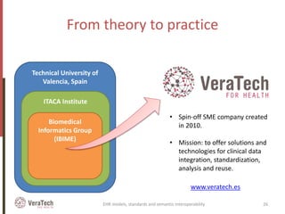From theory to practice
Technical University of
Valencia, Spain
ITACA Institute
Biomedical
Informatics Group
(IBIME)
• Spin-off SME company created
in 2010.
• Mission: to offer solutions and
technologies for clinical data
integration, standardization,
analysis and reuse.
www.veratech.es
EHR models, standards and semantic interoperability 26
 