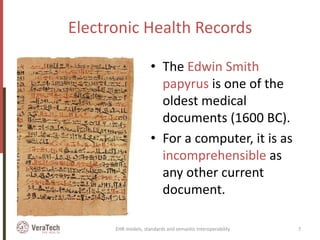 Electronic Health Records
• The Edwin Smith
papyrus is one of the
oldest medical
documents (1600 BC).
• For a computer, it is as
incomprehensible as
any other current
document.
EHR models, standards and semantic interoperability 7
 