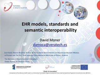 EHR models, standards and
semantic interoperability
David Moner
damoca@veratech.es
ELECTRONIC HEALTH RECORDS: A VIEW AT THE CURRENT DEVELOPMENTS OF HEALTHCARE DELIVERY MODELS
IN POLAND AND THE EU / ELEKTRONICZNA DOKUMENTACJA MEDYCZNA W POLSCE I EUROPIE
THE NATIONAL E-HEALTH CLUSTER CONFERENCE
ZAMEK TOPACZ, 6-7 AUGUST 2015
 