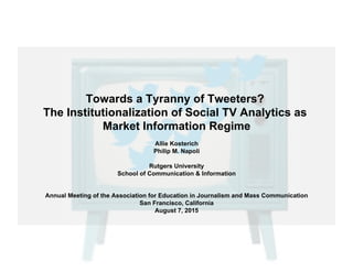 Towards a Tyranny of Tweeters?
The Institutionalization of Social TV Analytics as
Market Information Regime
Allie Kosterich
Philip M. Napoli
Rutgers University
School of Communication & Information
Annual Meeting of the Association for Education in Journalism and Mass Communication
San Francisco, California
August 7, 2015
 
