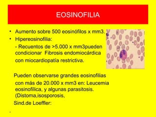 EOSINOFILIA
• Aumento sobre 500 eosinófilos x mm3.
• Hipereosinofilia:
- Recuentos de >5.000 x mm3pueden
condicionar Fibrosis endomiocárdica
con miocardiopatía restrictiva.
Pueden observarse grandes eosinofilias
con más de 20.000 x mm3 en: Leucemia
eosinofílica, y algunas parasitosis.
(Distoma,isosporosis,
Sind.de Loeffler:
.
 