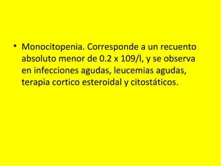 • Monocitopenia. Corresponde a un recuento
absoluto menor de 0.2 x 109/l, y se observa
en infecciones agudas, leucemias agudas,
terapia cortico esteroidal y citostáticos.
 