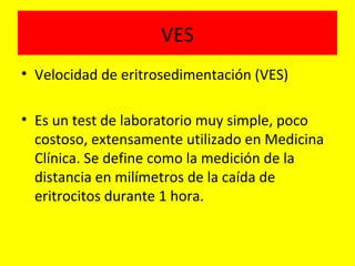 VES
• Velocidad de eritrosedimentación (VES)
• Es un test de laboratorio muy simple, poco
costoso, extensamente utilizado en Medicina
Clínica. Se define como la medición de la
distancia en milímetros de la caída de
eritrocitos durante 1 hora.
 