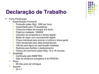 Declaração de Trabalho
 Forno Panificação
 Especificação Funcional
 Produção (pães 50g): 1000 por hora;
 Capacidade para 10 assadeiras;
 Consumo médio de energia: 8,6 Kw/h;
 Potência instalada: 18000W
 Indicador de temperatura e tempo digital;
 Botão de vapor com acionamento digital;
 Chave individual para acionar a turbina e chave geral;
 Vidro temperado para altas temperaturas;
 Válvula para água da vaporização instalada;
 Rodízios para facilitar o deslocamento;
 Tempo de cozimento (pães 50g): 15 a 18 minutos.
 Qualidade
 Certificado pelo INMETRO;
 Selo de eficiência energética A do PROCEL.
 Prazo
 90 dias para ser entregue.
 Suporte
 24 x 7
 
