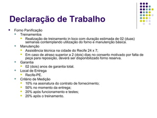 Declaração de Trabalho
 Forno Panificação
 Treinamentos
 Realização de treinamento in loco com duração estimada de 02 (duas)
semanas contemplando utilização do forno e manutenção básica.
 Manutenção
 Assistência técnica na cidade do Recife 24 x 7;
 Em caso de atraso superior a 2 (dois) dias no conserto motivado por falta de
peça para reposição, deverá ser disponibilizado forno reserva.
 Garantia
 02 (dois) anos de garantia total.
 Local de Entrega
 Recife-PE.
 Critério de Medição
 10% na assinatura do contrato de fornecimento;
 50% no momento da entrega;
 20% após funcionamento e testes;
 20% após o treinamento.
 