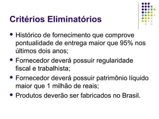 Critérios Eliminatórios
 Histórico de fornecimento que comprove
pontualidade de entrega maior que 95% nos
últimos dois anos;
 Fornecedor deverá possuir regularidade
fiscal e trabalhista;
 Fornecedor deverá possuir patrimônio líquido
maior que 1 milhão de reais;
 Produtos deverão ser fabricados no Brasil.
 