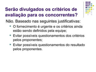 Serão divulgados os critérios de
avaliação para os concorrentes?
Não. Baseado nas seguintes justificativas:
 O fornecimento é urgente e os critérios ainda
estão sendo definidos pela equipe;
 Evitar possíveis questionamentos dos critérios
pelos proponentes;
 Evitar possíveis questionamentos do resultado
pelos proponentes.
 