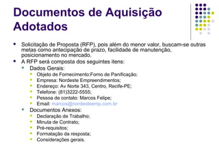 Documentos de Aquisição
Adotados
 Solicitação de Proposta (RFP), pois além do menor valor, buscam-se outras
metas como antecipação de prazo, facilidade de manutenção,
posicionamento no mercado.
 A RFP será composta dos seguintes itens:
 Dados Gerais:
 Objeto de Fornecimento:Forno de Panificação;
 Empresa: Nordeste Empreendimentos;
 Endereço: Av Norte 343, Centro, Recife-PE;
 Telefone: (81)3222-5555;
 Pessoa de contato: Marcos Felipe;
 Email: marcos@nordesteemp.com.br
 Documentos Anexos:
 Declaração de Trabalho;
 Minuta de Contrato;
 Pré-requisitos;
 Formatação da resposta;
 Considerações gerais.
 
