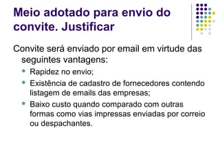 Meio adotado para envio do
convite. Justificar
Convite será enviado por email em virtude das
seguintes vantagens:
 Rapidez no envio;
 Existência de cadastro de fornecedores contendo
listagem de emails das empresas;
 Baixo custo quando comparado com outras
formas como vias impressas enviadas por correio
ou despachantes.
 