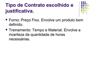 Tipo de Contrato escolhido e
justificativa.
 Forno: Preço Fixo. Envolve um produto bem
definido.
 Treinamento: Tempo e Material. Envolve a
incerteza da quantidade de horas
necessárias.
 