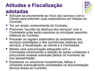 Atitudes e Fiscalização
adotadas
 Articular-se previamente ao início dos serviços com o
Cliente para entender suas expectativas em relação ao
Contrato;
 Ter um amplo conhecimento do Contrato;
 Promover "reunião de abertura dos serviços" com a
Contratada onde serão expostos os principais assuntos
relativos ao Contrato;
 Proceder ao registro sistemático do andamento dos
serviços contratados e das ocorrências relativas aos
serviços, à fiscalização, ao cliente e à Contratada;
 Manter uma comunicação adequada com a
Contratada,minimizando a adoção de ações unilaterais e
procurando analisar eventuais pleitos no momento de
sua apresentação;
 Esclarecer ou solucionar incoerências, falhas e
omissões eventualmente constatadas na documentação
técnica anexa ao Contrato;
 