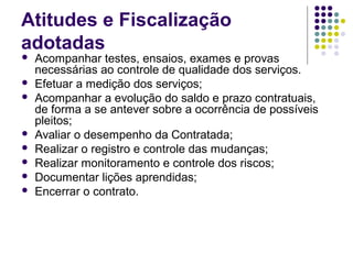 Atitudes e Fiscalização
adotadas
 Acompanhar testes, ensaios, exames e provas
necessárias ao controle de qualidade dos serviços.
 Efetuar a medição dos serviços;
 Acompanhar a evolução do saldo e prazo contratuais,
de forma a se antever sobre a ocorrência de possíveis
pleitos;
 Avaliar o desempenho da Contratada;
 Realizar o registro e controle das mudanças;
 Realizar monitoramento e controle dos riscos;
 Documentar lições aprendidas;
 Encerrar o contrato.
 