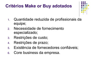 Critérios Make or Buy adotados
1. Quantidade reduzida de profissionais da
equipe;
2. Necessidade de fornecimento
especializado;
3. Restrições de custo;
4. Restrições de prazo;
5. Existência de fornecedores confiáveis;
6. Core business da empresa.
 