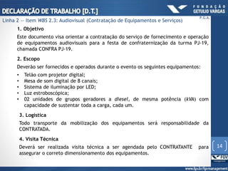 1. Objetivo
Este documento visa orientar a contratação do serviço de fornecimento e operação
de equipamentos audiovisuais para a festa de confraternização da turma PJ-19,
chamada CONFRA PJ-19.
2. Escopo
Deverão ser fornecidos e operados durante o evento os seguintes equipamentos:
• Telão com projetor digital;
• Mesa de som digital de 8 canais;
• Sistema de iluminação por LED;
• Luz estroboscópica;
• 02 unidades de grupos geradores a diesel, de mesma potência (kVA) com
capacidade de sustentar toda a carga, cada um.
3. Logística
Todo transporte da mobilização dos equipamentos será responsabilidade da
CONTRATADA.
4. Visita Técnica
Deverá ser realizada visita técnica a ser agendada pelo CONTRATANTE para
assegurar o correto dimensionamento dos equipamentos.
14
P.G.A.
Linha 2 — Item WBS 2.3: Audiovisual (Contratação de Equipamentos e Serviços)
 