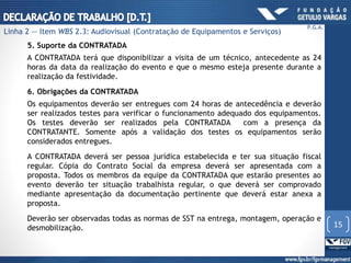 5. Suporte da CONTRATADA
A CONTRATADA terá que disponibilizar a visita de um técnico, antecedente as 24
horas da data da realização do evento e que o mesmo esteja presente durante a
realização da festividade.
6. Obrigações da CONTRATADA
Os equipamentos deverão ser entregues com 24 horas de antecedência e deverão
ser realizados testes para verificar o funcionamento adequado dos equipamentos.
Os testes deverão ser realizados pela CONTRATADA com a presença da
CONTRATANTE. Somente após a validação dos testes os equipamentos serão
considerados entregues.
A CONTRATADA deverá ser pessoa jurídica estabelecida e ter sua situação fiscal
regular. Cópia do Contrato Social da empresa deverá ser apresentada com a
proposta. Todos os membros da equipe da CONTRATADA que estarão presentes ao
evento deverão ter situação trabalhista regular, o que deverá ser comprovado
mediante apresentação da documentação pertinente que deverá estar anexa a
proposta.
Deverão ser observadas todas as normas de SST na entrega, montagem, operação e
desmobilização. 15
P.G.A.
Linha 2 — Item WBS 2.3: Audiovisual (Contratação de Equipamentos e Serviços)
 