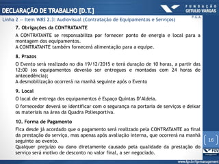 7. Obrigações da CONTRATANTE
A CONTRATANTE se responsabiliza por fornecer ponto de energia e local para a
montagem dos equipamentos.
A CONTRATANTE também fornecerá alimentação para a equipe.
8. Prazos
O Evento será realizado no dia 19/12/2015 e terá duração de 10 horas, a partir das
12:00 (os equipamentos deverão ser entregues e montados com 24 horas de
antecedência);
A desmobilização ocorrerá na manhã seguinte após o Evento
9. Local
O local de entrega dos equipamentos é Espaço Quintas D’Aldeia.
O fornecedor deverá se identificar com o segurança na portaria de serviços e deixar
os materiais na área da Quadra Poliesportiva.
10. Forma de Pagamento
Fica desde já acordado que o pagamento será realizado pela CONTRATANTE ao final
da prestação do serviço, mas apenas após avaliação interna, que ocorrerá na manhã
seguinte ao evento.
Qualquer prejuízo ou dano diretamente causado pela qualidade da prestação do
serviço será motivo de desconto no valor final, a ser negociado.
16
P.G.A.
Linha 2 — Item WBS 2.3: Audiovisual (Contratação de Equipamentos e Serviços)
 