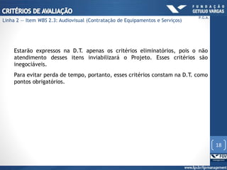 Estarão expressos na D.T. apenas os critérios eliminatórios, pois o não
atendimento desses itens inviabilizará o Projeto. Esses critérios são
inegociáveis.
Para evitar perda de tempo, portanto, esses critérios constam na D.T. como
pontos obrigatórios.
18
P.G.A.
Linha 2 — Item WBS 2.3: Audiovisual (Contratação de Equipamentos e Serviços)
 