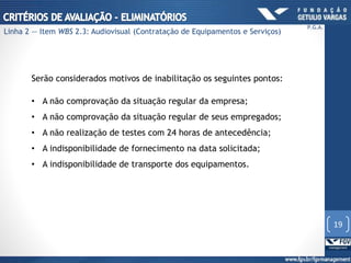 Serão considerados motivos de inabilitação os seguintes pontos:
• A não comprovação da situação regular da empresa;
• A não comprovação da situação regular de seus empregados;
• A não realização de testes com 24 horas de antecedência;
• A indisponibilidade de fornecimento na data solicitada;
• A indisponibilidade de transporte dos equipamentos.
19
P.G.A.
Linha 2 — Item WBS 2.3: Audiovisual (Contratação de Equipamentos e Serviços)
 