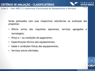 Serão pontuados com suas respectivas relevâncias na avaliação das
propostas:
• Oferta acima dos requisitos (opcionais, serviços agregados e
tecnologia);
• Preço e / ou condições de pagamento;
• Especificação técnica dos equipamentos;
• Idade e condições físicas dos equipamentos;
• Serviços extras ofertados.
20
P.G.A.
Linha 2 — Item WBS 2.3: Audiovisual (Contratação de Equipamentos e Serviços)
 