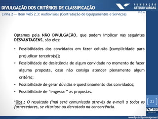 Optamos pela NÃO DIVULGAÇÃO, que podem implicar nas seguintes
DESVANTAGENS, são eles:
• Possibilidades dos convidados em fazer colusão [cumplicidade para
prejudicar terceiro(s)];
• Possibilidade de desistência de algum convidado no momento de fazer
alguma proposta, caso não consiga atender plenamente algum
critério;
• Possibilidade de gerar dúvidas e questionamento dos convidados;
• Possibilidade de “engessar” as propostas.
*Obs.: O resultado final será comunicado através de e-mail a todos os
fornecedores, se vitoriosa ou derrotada na concorrência.
21
P.G.A.
Linha 2 — Item WBS 2.3: Audiovisual (Contratação de Equipamentos e Serviços)
 