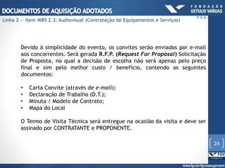 Devido à simplicidade do evento, os convites serão enviados por e-mail
aos concorrentes. Será gerada R.F.P. (Request For Proposal) Solicitação
de Proposta, no qual a decisão de escolha não será apenas pelo preço
final e sim pelo melhor custo / benefício, contendo os seguintes
documentos:
• Carta Convite (através de e-mail);
• Declaração de Trabalho (D.T.);
• Minuta / Modelo de Contrato;
• Mapa do Local
O Termo de Visita Técnica será entregue na ocasião da visita e deve ser
assinado por CONTRATANTE e PROPONENTE.
24
P.G.A.
Linha 2 — Item WBS 2.3: Audiovisual (Contratação de Equipamentos e Serviços)
 