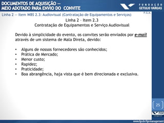 Linha 2 – Item 2.3
Contratação de Equipamentos e Serviço Audiovisual
Devido à simplicidade do evento, os convites serão enviados por e-mail
através de um sistema de Mala Direta, devido:
• Alguns de nossos fornecedores são conhecidos;
• Prática de Mercado;
• Menor custo;
• Rapidez;
• Praticidade;
• Boa abrangência, haja vista que é bem direcionada e exclusiva.
25
P.G.A.
Linha 2 — Item WBS 2.3: Audiovisual (Contratação de Equipamentos e Serviços)
 