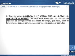 O Tipo do nosso CONTRATO é PF (PREÇO FIXO OU GLOBAL) de
CONCORRÊNCIA PRIVADA, no qual será elaborado um contrato de
prestação de serviços devido a natureza do escopo, que inclui, além do
fornecimento dos equipamentos, equipe especializada para operá-los.
26
P.G.A.
Linha 2 — Item WBS 2.3: Audiovisual (Contratação de Equipamentos e Serviços)
 