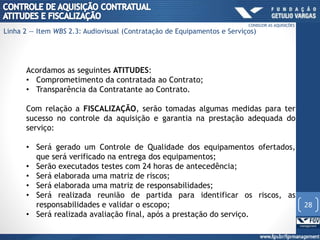 Acordamos as seguintes ATITUDES:
• Comprometimento da contratada ao Contrato;
• Transparência da Contratante ao Contrato.
Com relação a FISCALIZAÇÃO, serão tomadas algumas medidas para ter
sucesso no controle da aquisição e garantia na prestação adequada do
serviço:
• Será gerado um Controle de Qualidade dos equipamentos ofertados,
que será verificado na entrega dos equipamentos;
• Serão executados testes com 24 horas de antecedência;
• Será elaborada uma matriz de riscos;
• Será elaborada uma matriz de responsabilidades;
• Será realizada reunião de partida para identificar os riscos, as
responsabilidades e validar o escopo;
• Será realizada avaliação final, após a prestação do serviço.
28
CONDUZIR AS AQUISIÇÕES
Linha 2 — Item WBS 2.3: Audiovisual (Contratação de Equipamentos e Serviços)
 