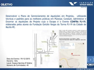 Desenvolver o Plano de Gerenciamento de Aquisições em Projetos, utilizando
técnicas e padrões para as melhores práticas em Planejar, Conduzir, Administrar e
Encerrar as Aquisições do Projeto cujo o Escopo é o Evento CONFRA PJ-19,
elaborados pelos alunos da Fundação Getúlio Vargas da Turma PJ-19 da Cidade de
Recife-PE.
Data do Evento: 19/12/2015
Horário: 12hs
Local: Espaço Quintas D’Aldeia
Número de Convidados: 45
3
OBJETIVO
 