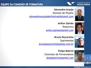 Alexandre Araújo
Gerente de Projeto
alexandrearaujodeoliveira@hotmail.com
Arthur Galvão
Tesoureiro
arthur.galvao@gmail.com
Bruno Pascaretta
Suprimentos
brunopascaretta@yahoo.com.br
Felipe Bottrel
Contratos de Fornecedores
felipebottrel@gmail.com 4
STAKEHOLDERS
 