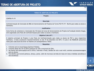 TERMO DE ABERTURA DO PROJETO
Projeto
CONFRA PJ-19
Descrição
Confraternização de Conclusão do MBA em Gerenciamento de Projetos da Turma FGV PJ-19 – Recife para todos os alunos e
familiares.
Justificativa
Como forma de comemorar a Conclusão dos 18 meses do Curso de Gerenciamento de Projeto da Fundação Getúlio Vargas,
será organizada uma Festa de Confraternização para todos os alunos e familiares.
Objetivo S.M.A.R.T.
O objetivo principal do Projeto é uma Festa de Confraternização para todos os alunos da FGV e seus respectivos
familiares. A festa acontecerá impreterivelmente no dia 19 de dezembro de 2015. O custo é de R$600,00 (seiscentos
reais) para cada aluno do levar no máximo um acompanhante e filhos.
Requisitos
1. O Evento será no local Espaço Quintas D’Aldeia;
2. O Evento desse dia 19/12/2015 começará às 12hs e encerrará às 22hs;
3. No Evento terá participação de DJ (início, intervalo e final), bandas de rock e axé retrô, sorteios surpresasomenagens
para os alunos.
4. Terá Buffet que incluirá petiscos, almoço, jantar, além de churrasco servidos de mesa em mesa e bebidas (alcoólicas e
não alcoólicas)
6
TAP
 