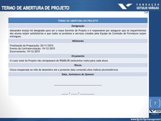 TERMO DE ABERTURA DO PROJETO
Designação
Alexandre Araújo foi designado para ser o nosso Gerente de Projeto e é responsável por assegurar que os requerimentos
dos alunos sejam satisfatórios e que todos os produtos e serviços cotados pela Equipe da Comissão de Formatura sejam
entregues.
Milistones
Finalização da Preparação: 20/11/2015
Evento da Confraternização: 19/12/2015
Encerramento: 19/12/2015
Orçamento
O custo total do Projeto não ultrapassará de R$600,00 (seiscentos reais) para cada aluno
Riscos
Chuva inesperada no mês de dezembro até a presente data contendo altos índices pluviométricos
Data, Assinatura do Sponsor
_____________________________________
_____ / _____ / ___________
7
TAP
 
