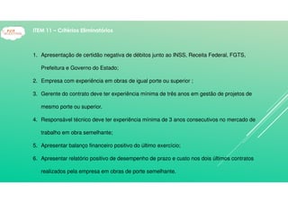 1. Apresentação de certidão negativa de débitos junto ao INSS, Receita Federal, FGTS,
Prefeitura e Governo do Estado;
2. Empresa com experiência em obras de igual porte ou superior ;
3. Gerente do contrato deve ter experiência mínima de três anos em gestão de projetos de
mesmo porte ou superior.
4. Responsável técnico deve ter experiência mínima de 3 anos consecutivos no mercado de
trabalho em obra semelhante;
5. Apresentar balanço financeiro positivo do último exercício;
6. Apresentar relatório positivo de desempenho de prazo e custo nos dois últimos contratos
realizados pela empresa em obras de porte semelhante.
ITEM 11 – Critérios Eliminatórios
 