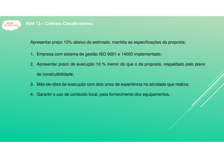 Apresentar preço 10% abaixo do estimado, mantida as especificações da proposta;
1. Empresa com sistema de gestão ISO 9001 e 14000 implementado;
2. Apresentar prazo de execução 10 % menor do que o da proposta, respaldado pelo plano
de construtibilidade;
3. Mão-de-obra de execução com dois anos de experiência na atividade que realiza;
4. Garantir o uso de conteúdo local, para fornecimento dos equipamentos.
ITEM 12 – Critérios Classificatórios
 