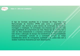 O tipo de Contrato escolhido foi o Contrato de Preço Fixo com
Remuneração de Incentivo (PFRI) pois como o proprietário da
Delicatessen não domina a parte técnica da construção da estrutura,
montagem e instalação, foi contratada uma empresa que assume toda
responsabilidade de cumprimento da meta. Nesse tipo de contrato tem o
valor da Obra estabelecido e a empresa contratada é responsável por
todo atraso e alteração de escopo (há transferência de responsabilidade
para a contratada), contudo se a contratada cumprir as metas
estabelecidas dentro do cronograma, qualidade e os custos esta vem a
receber incentivos financeiros por bom desempenho.
ITEM 17 – TIPO DE CONTRATO
 