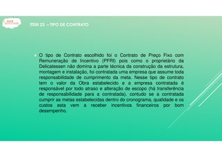O tipo de Contrato escolhido foi o Contrato de Preço Fixo com
Remuneração de Incentivo (PFRI) pois como o proprietário da
Delicatessen não domina a parte técnica da construção da estrutura,
montagem e instalação, foi contratada uma empresa que assume toda
responsabilidade de cumprimento da meta. Nesse tipo de contrato
tem o valor da Obra estabelecido e a empresa contratada é
responsável por todo atraso e alteração de escopo (há transferência
de responsabilidade para a contratada), contudo se a contratada
cumprir as metas estabelecidas dentro do cronograma, qualidade e os
custos esta vem a receber incentivos financeiros por bom
desempenho.
ITEM 23 – TIPO DE CONTRATO
 