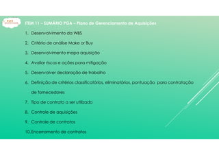 ITEM 11 – SUMÁRIO PGA – Plano de Gerenciamento de Aquisições
1. Desenvolvimento da WBS
2. Critério de análise Make or Buy
3. Desenvolvimento mapa aquisição
4. Avaliar riscos e ações para mitigação
5. Desenvolver declaração de trabalho
6. Definição de critérios classificatórios, eliminatórios, pontuação para contratação
de fornecedores
7. Tipo de contrato a ser utilizado
8. Controle de aquisições
9. Controle de contratos
10.Encerramento de contratos
 