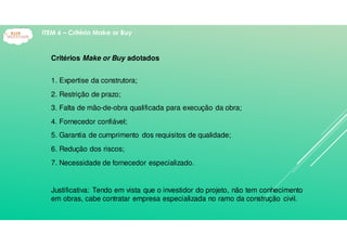 Critérios Make or Buy adotados
1. Expertise da construtora;
2. Restrição de prazo;
3. Falta de mão-de-obra qualificada para execução da obra;
4. Fornecedor confiável;
5. Garantia de cumprimento dos requisitos de qualidade;
6. Redução dos riscos;
7. Necessidade de fornecedor especializado.
Justificativa: Tendo em vista que o investidor do projeto, não tem conhecimento
em obras, cabe contratar empresa especializada no ramo da construção civil.
ITEM 6 – Critério Make or Buy
 