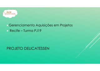 Gerenciamento Aquisições em Projetos
Recife – Turma PJ19
PROJETO DELICATESSEN
 