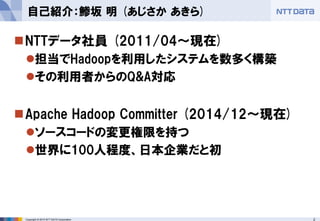 2Copyright © 2015 NTT DATA Corporation
NTTデータ社員 (2011/04～現在)
担当でHadoopを利用したシステムを数多く構築
その利用者からのQ&A対応
Apache Hadoop Committer (2014/12～現在)
ソースコードの変更権限を持つ
世界に100人程度、日本企業だと初
自己紹介：鯵坂 明 (あじさか あきら)
 