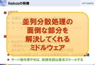 21Copyright © 2015 NTT DATA Corporation
 HDFS
 大量データを高スループットに読み込める
 サーバが故障しても、データの安全性は担保
 サーバ数を増やせば、格納データ量はスケールする
 MapReduce
 Mapタスク、Reduceタスクのみ指定すれば、
（原則はJavaで処理を記述）
あとはフレームワークが並列分散処理を実現
 サーバが故障しても、タスクが再実行され、ジョブは成功
 サーバ数を増やせば、処理性能は基本スケールする
Hadoopの特徴
並列分散処理の
面倒な部分を
解決してくれる
ミドルウェア
 