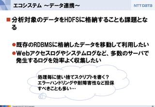 26Copyright © 2015 NTT DATA Corporation
分析対象のデータをHDFSに格納することも課題とな
る
既存のRDBMSに格納したデータを移動して利用したい
Ｗｅｂアクセスログやシステムログなど、多数のサーバで
発生するログを効率よく収集したい
エコシステム ～データ連携～
処理毎に使い捨てスクリプトを書く？
エラーハンドリングや耐障害性など担保
すべきことも多い…
 